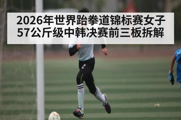 2026年世界跆拳道锦标赛女子57公斤级中韩决赛前三板拆解 | kaiyun